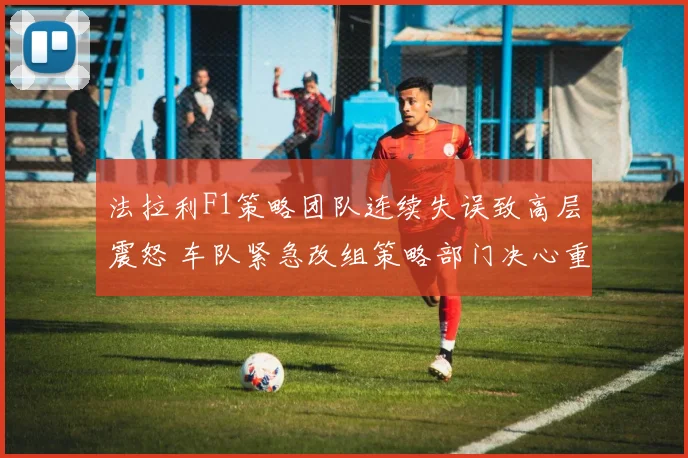 法拉利F1策略团队连续失误致高层震怒 车队紧急改组策略部门决心重新崛起