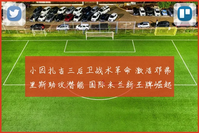 小因扎吉三后卫战术革命 激活邓弗里斯助攻潜能 国际米兰新王牌崛起