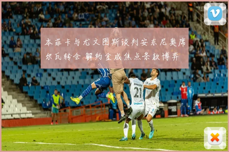 本菲卡与尤文图斯谈判安东尼奥席尔瓦转会 解约金成焦点条款博弈