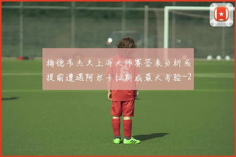 梅德韦杰夫上海大师赛签表分析或提前遭遇阿尔卡拉斯成最大考验
