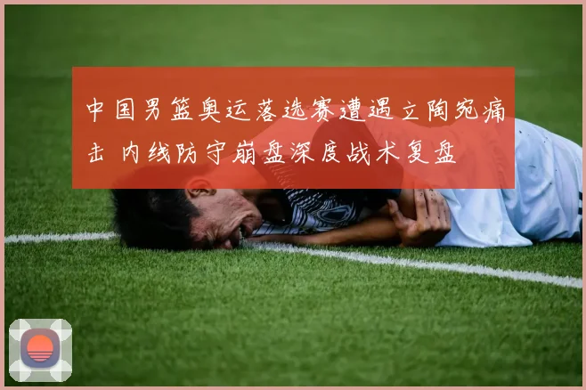 中国男篮奥运落选赛遭遇立陶宛痛击 内线防守崩盘深度战术复盘
