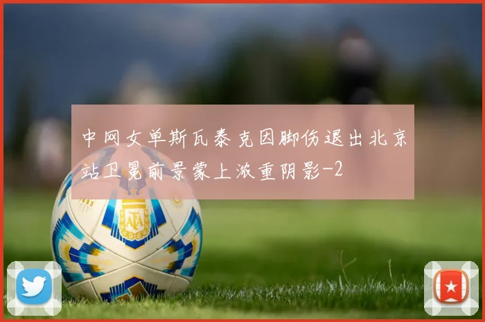 中网女单斯瓦泰克因脚伤退出北京站卫冕前景蒙上浓重阴影