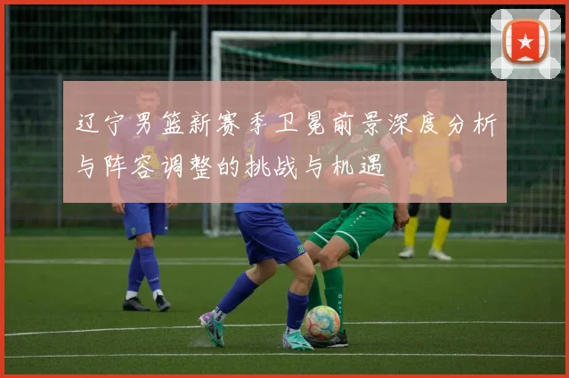 辽宁男篮新赛季卫冕前景深度分析与阵容调整的挑战与机遇