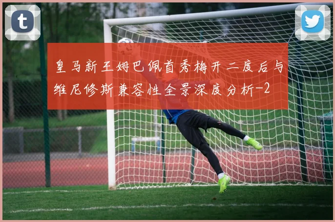皇马新王姆巴佩首秀梅开二度后与维尼修斯兼容性全景深度分析