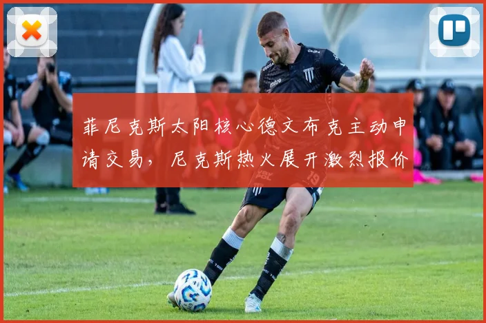 菲尼克斯太阳核心德文布克主动申请交易，尼克斯热火展开激烈报价争夺内幕全揭晓