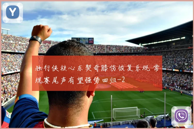 独行侠核心东契奇膝伤恢复乐观 常规赛尾声有望强势回归