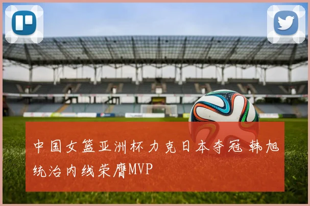 中国女篮亚洲杯力克日本夺冠 韩旭统治内线荣膺MVP