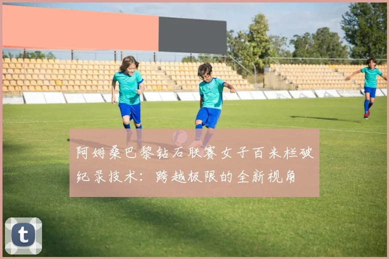 阿姆桑巴黎钻石联赛女子百米栏破纪录技术：跨越极限的全新视角
