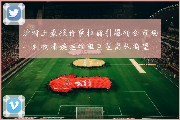 沙特土豪报价萨拉赫引爆转会市场，利物浦婉拒难阻巨星离队渴望