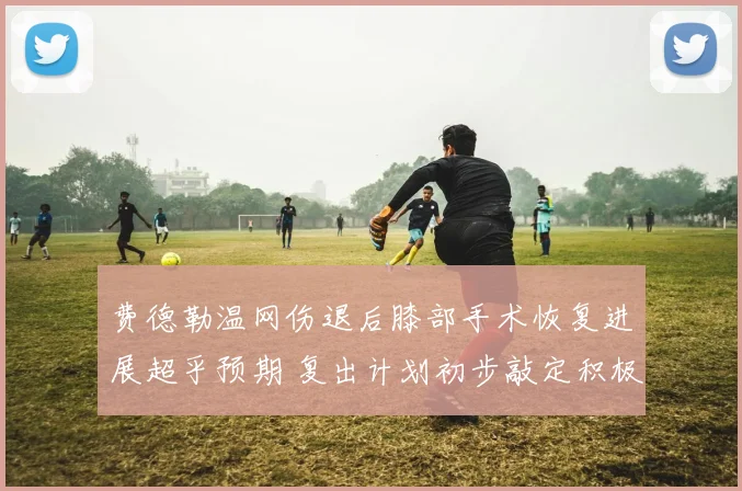 费德勒温网伤退后膝部手术恢复进展超乎预期 复出计划初步敲定积极备战新赛季