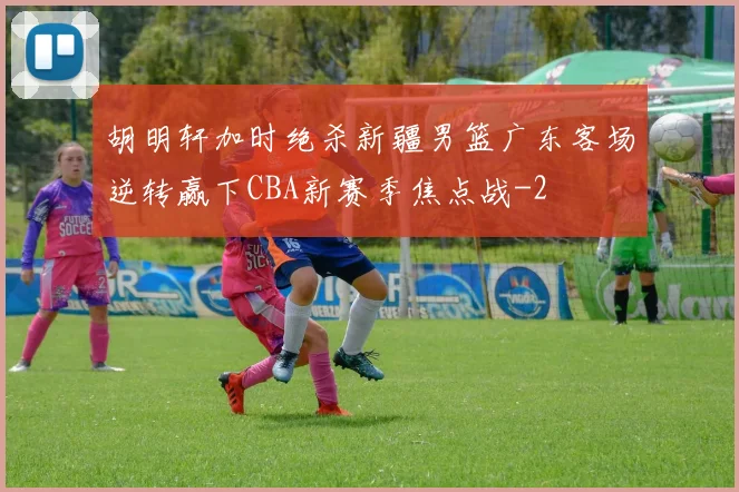 胡明轩加时绝杀新疆男篮广东客场逆转赢下CBA新赛季焦点战