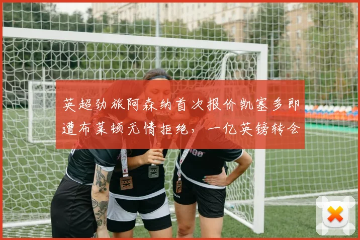 英超劲旅阿森纳首次报价凯塞多即遭布莱顿无情拒绝，一亿英镑转会要价背后内幕解析