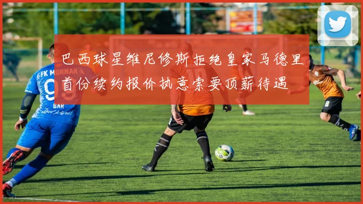 巴西球星维尼修斯拒绝皇家马德里首份续约报价执意索要顶薪待遇