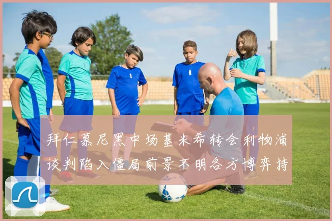 拜仁慕尼黑中场基米希转会利物浦谈判陷入僵局前景不明各方博弈持续