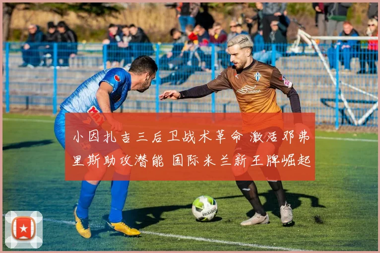 小因扎吉三后卫战术革命 激活邓弗里斯助攻潜能 国际米兰新王牌崛起