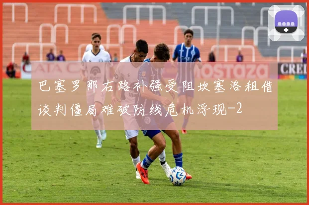 巴塞罗那右路补强受阻坎塞洛租借谈判僵局难破防线危机浮现