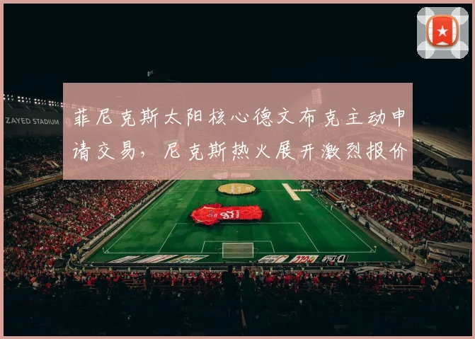 菲尼克斯太阳核心德文布克主动申请交易，尼克斯热火展开激烈报价争夺内幕全揭晓
