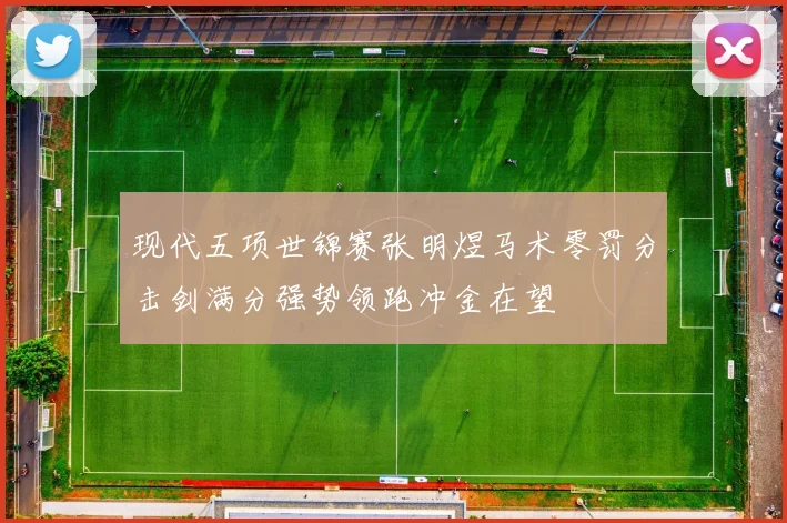 现代五项世锦赛张明煜马术零罚分击剑满分强势领跑冲金在望