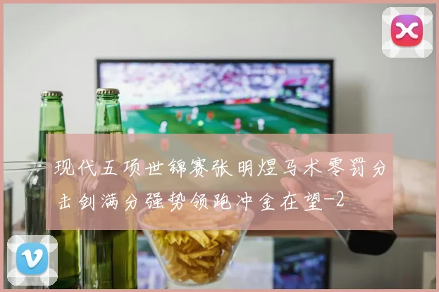 现代五项世锦赛张明煜马术零罚分击剑满分强势领跑冲金在望