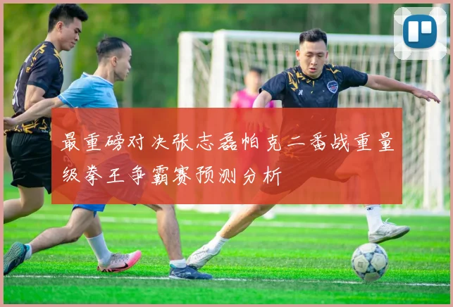 最重磅对决张志磊帕克二番战重量级拳王争霸赛预测分析