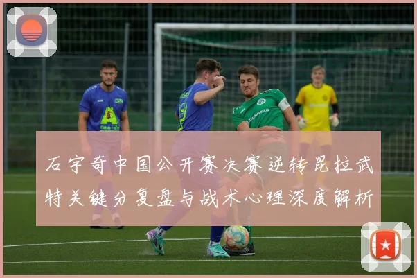 石宇奇中国公开赛决赛逆转昆拉武特关键分复盘与战术心理深度解析
