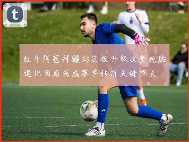 红牛阿塞拜疆站底板升级攻坚轮胎退化困局或成赛季转折关键节点
