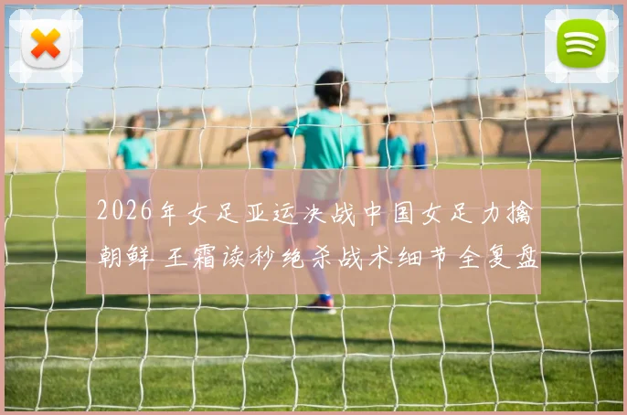 2026年女足亚运决战中国女足力擒朝鲜 王霜读秒绝杀战术细节全复盘