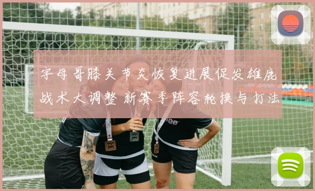 字母哥膝关节炎恢复进展促发雄鹿战术大调整 新赛季阵容轮换与打法革新在即