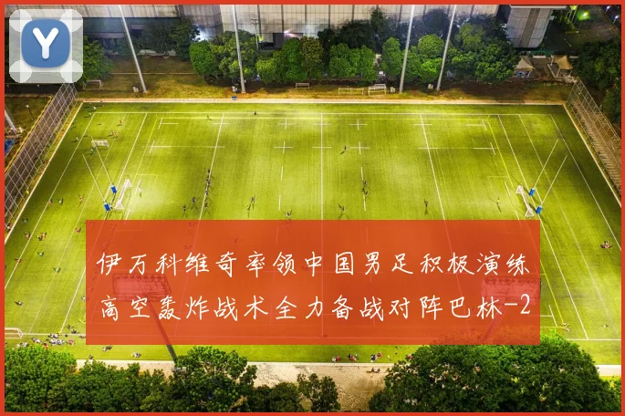 伊万科维奇率领中国男足积极演练高空轰炸战术全力备战对阵巴林