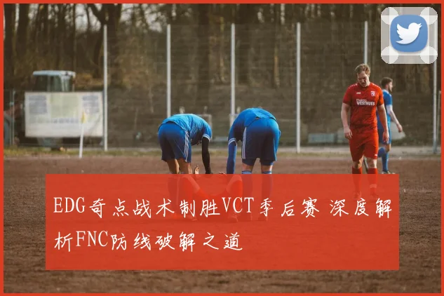 EDG奇点战术制胜VCT季后赛 深度解析FNC防线破解之道