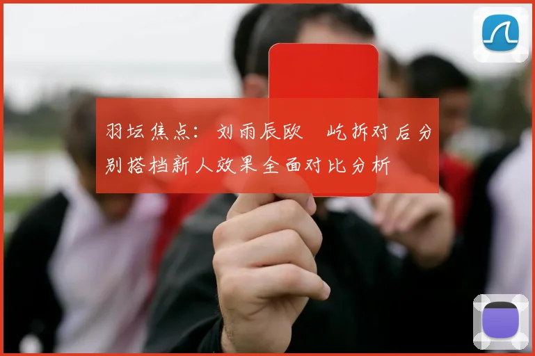 羽坛焦点：刘雨辰欧烜屹拆对后分别搭档新人效果全面对比分析