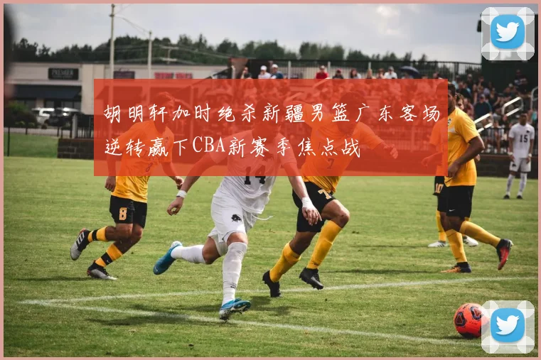 胡明轩加时绝杀新疆男篮广东客场逆转赢下CBA新赛季焦点战