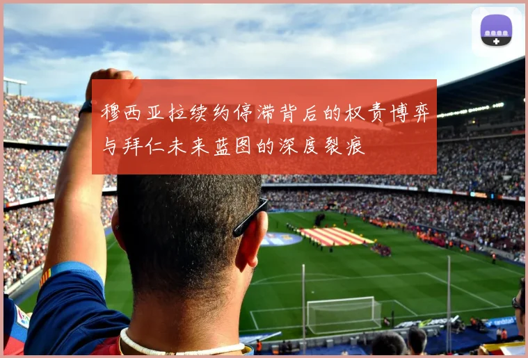 穆西亚拉续约停滞背后的权责博弈与拜仁未来蓝图的深度裂痕