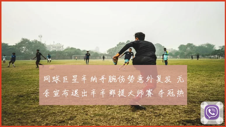 网球巨星辛纳手腕伤势意外复发 无奈宣布退出辛辛那提大师赛 夺冠热门空缺