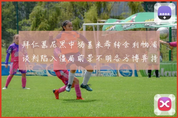 拜仁慕尼黑中场基米希转会利物浦谈判陷入僵局前景不明各方博弈持续