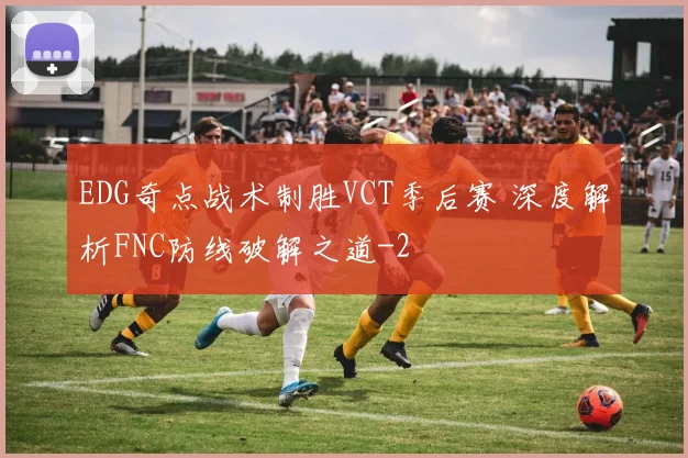 EDG奇点战术制胜VCT季后赛 深度解析FNC防线破解之道