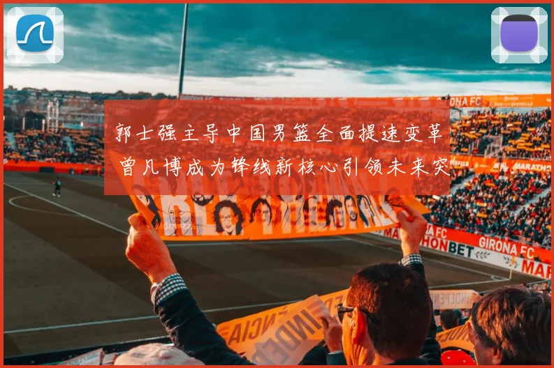 郭士强主导中国男篮全面提速变革 曾凡博成为锋线新核心引领未来突破