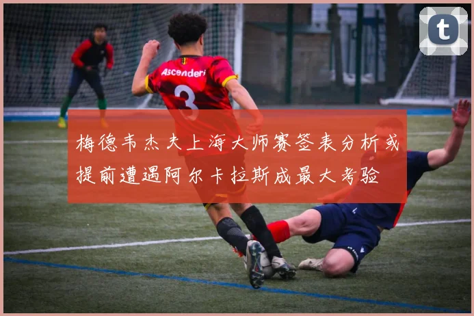 梅德韦杰夫上海大师赛签表分析或提前遭遇阿尔卡拉斯成最大考验