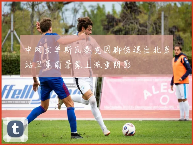 中网女单斯瓦泰克因脚伤退出北京站卫冕前景蒙上浓重阴影
