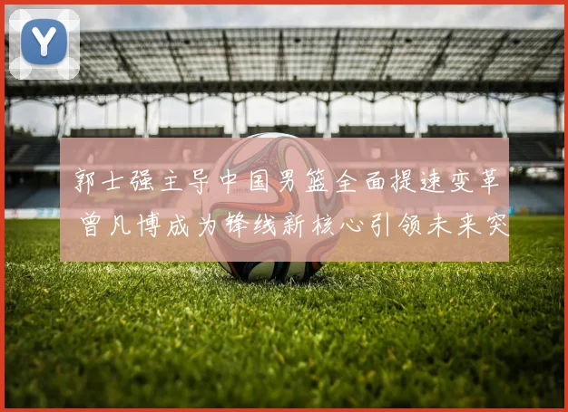 郭士强主导中国男篮全面提速变革 曾凡博成为锋线新核心引领未来突破
