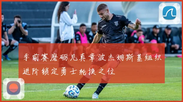 季前赛磨砺见真章波杰姆斯基组织进阶锁定勇士轮换之位