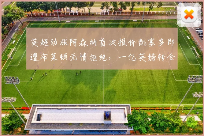英超劲旅阿森纳首次报价凯塞多即遭布莱顿无情拒绝，一亿英镑转会要价背后内幕解析
