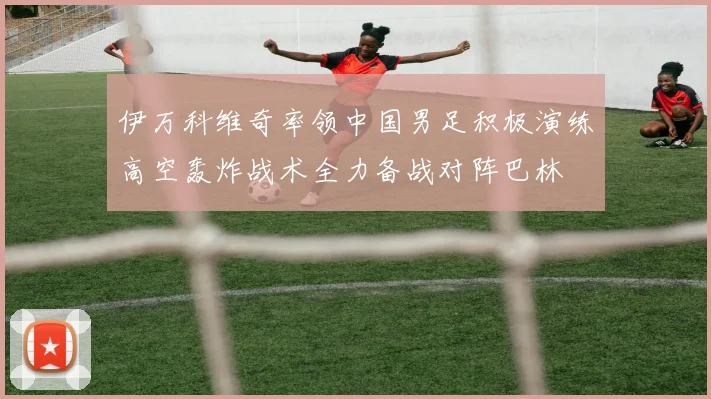 伊万科维奇率领中国男足积极演练高空轰炸战术全力备战对阵巴林
