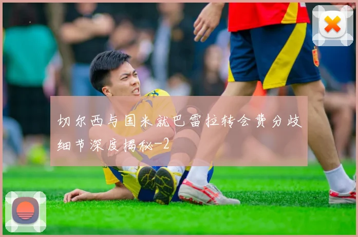 切尔西与国米就巴雷拉转会费分歧细节深度揭秘