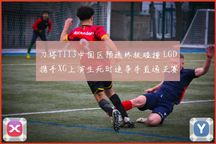 刀塔TI13中国区预选终极碰撞 LGD携手XG上演生死时速争夺直通正赛门票