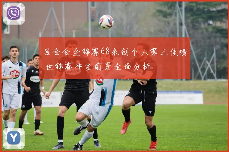 吕会会全锦赛68米创个人第三佳绩 世锦赛冲金前景全面分析