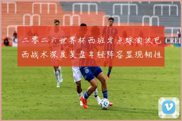 二零二六世界杯西班牙点球淘汰巴西战术深度复盘年轻阵容显现韧性