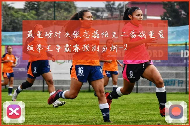 最重磅对决张志磊帕克二番战重量级拳王争霸赛预测分析